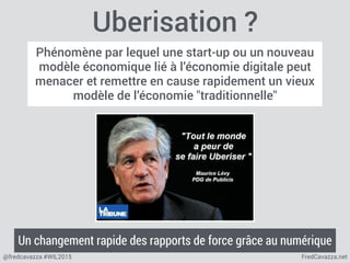 FredCavazza.net@fredcavazza #WIL2015
Uberisation ?
Phénomène par lequel une start-up ou un nouveau
modèle économique lié à l’économie digitale peut
menacer et remettre en cause rapidement un vieux
modèle de l’économie "traditionnelle"
Un changement rapide des rapports de force grâce au numérique
 