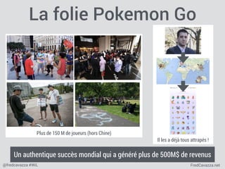 FredCavazza.net@fredcavazza #WiL
La folie Pokemon Go
Il les a déjà tous attrapés !
Plus de 150 M de joueurs (hors Chine)
Un authentique succès mondial qui a généré plus de 500M$ de revenus
 