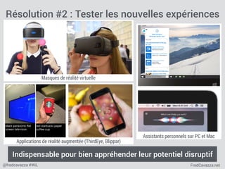 FredCavazza.net@fredcavazza #WiL
Masques de réalité virtuelle
Assistants personnels sur PC et Mac
Résolution #2 : Tester les nouvelles expériences
Indispensable pour bien appréhender leur potentiel disruptif
Applications de réalité augmentée (ThirdEye, Blippar)
 