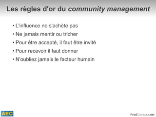 Les règles d'or du  community management L'influence ne s'achète pas Ne jamais mentir ou tricher Pour être accepté, il faut être invité Pour recevoir il faut donner N'oubliez jamais le facteur humain 
