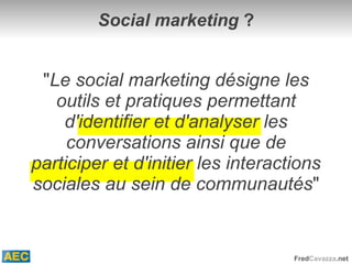 Social marketing  ? " Le social marketing désigne les outils et pratiques permettant d'identifier et d'analyser les conversations ainsi que de participer et d'initier les interactions sociales au sein de communautés " 