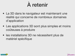À retenir
• La 3D dans le navigateur est maintenant une
réalité qui concerne de nombreux domaines
d’application
• Les applications 3D sont plus simples et moins
coûteuses à produire
• les installations 3D ne nécessitent plus de
matériel spécifique