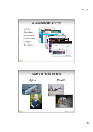 06/12/10	
  




                    Les	
  opportunités	
  oﬀertes	
  

•  Visibilité	
  
•  Déstockage	
  
•  Recrutement	
  
•  Support	
  client	
  
•  Dialogue	
  
•  Co-­‐créaAon...	
  




                                                               MediasSociaux.com	
  




                    Mythe	
  et	
  réalité	
  du	
  buzz	
  

            Mythe                                    Réalité




                                                               MediasSociaux.com	
  




                                                                                               10	
  
 