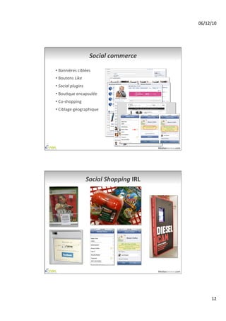 06/12/10	
  




                            Social	
  commerce	
  

•  Bannières	
  ciblées	
  
•  Boutons	
  Like	
  
•  Social	
  plugins	
  
•  BouAque	
  encapsulée	
  
•  Co-­‐shopping	
  
•  Ciblage	
  géographique	
  




                                                           MediasSociaux.com	
  




                           Social	
  Shopping	
  IRL	
  




                                                           MediasSociaux.com	
  




                                                                                           12	
  
 