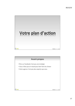 06/12/10	
  




  Votre	
  plan	
  d’acAon	
  


                                                                                         MediasSociaux.com	
  




                                 Avant-­‐propos	
  

•  Être	
  sur	
  Facebook	
  n’est	
  pas	
  une	
  stratégie	
  
•  Vous	
  n’êtes	
  pas	
  en	
  retard	
  pour	
  bien	
  faire	
  les	
  choses	
  
•  Votre	
  agence	
  n’est	
  pas	
  plus	
  experte	
  que	
  vous	
  




                                                                                         MediasSociaux.com	
  




                                                                                                                         17	
  
 