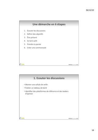 06/12/10	
  




                 Une	
  démarche	
  en	
  6	
  étapes	
  

1.  Écouter	
  les	
  discussions	
  
2.  Déﬁnir	
  des	
  objecAfs	
  
3.  Être	
  présent	
  
4.  Se	
  tenir	
  prêt	
  
5.  Prendre	
  la	
  parole	
  
6.  Créer	
  une	
  communauté	
  




                                                                               MediasSociaux.com	
  




                   1.	
  Ecouter	
  les	
  discussions	
  

•  Monter	
  une	
  cellule	
  de	
  veille	
  
•  Publier	
  un	
  tableau	
  de	
  bord	
  
•  IdenAﬁer	
  des	
  plateformes	
  de	
  référence	
  et	
  des	
  leaders	
  
   d'opinion	
  




                                                                               MediasSociaux.com	
  




                                                                                                               18	
  
 
