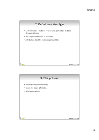 06/12/10	
  




                      2.	
  Déﬁnir	
  une	
  stratégie	
  

•  En	
  foncAon	
  de	
  l'état	
  des	
  lieux	
  (écarts	
  constatés)	
  et	
  de	
  la	
  
   stratégie	
  globale	
  
•  Des	
  objecAfs	
  réalistes	
  et	
  priorisés	
  
•  AiribuAon	
  de	
  rôles	
  et	
  de	
  responsabilités	
  




                                                                                           MediasSociaux.com	
  




                                3.	
  Être	
  présent	
  

•  Réserver	
  des	
  pseudonymes	
  
•  Créer	
  des	
  pages	
  oﬃcielles	
  
•  Diﬀuser	
  et	
  relayer	
  




                                                                                           MediasSociaux.com	
  




                                                                                                                           19	
  
 