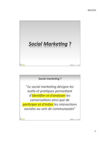 06/12/10	
  




     Social	
  Marke,ng	
  ?	
  


                                             MediasSociaux.com	
  




               Social	
  marke,ng	
  ?	
  

  "Le	
  social	
  marke-ng	
  désigne	
  les	
  
   ou-ls	
  et	
  pra-ques	
  perme6ant	
  
    d'iden-ﬁer	
  et	
  d'analyser	
  les	
  
     conversa-ons	
  ainsi	
  que	
  de	
  
par-ciper	
  et	
  d'ini-er	
  les	
  interac-ons	
  
 sociales	
  au	
  sein	
  de	
  communautés"	
  

                                             MediasSociaux.com	
  




                                                                              2	
  
 