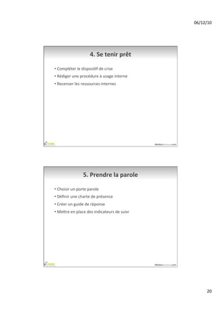 06/12/10	
  




                              4.	
  Se	
  tenir	
  prêt	
  

•  Compléter	
  le	
  disposiAf	
  de	
  crise	
  
•  Rédiger	
  une	
  procédure	
  à	
  usage	
  interne	
  
•  Recenser	
  les	
  ressources	
  internes	
  




                                                                   MediasSociaux.com	
  




                        5.	
  Prendre	
  la	
  parole	
  

•  Choisir	
  un	
  porte	
  parole	
  
•  Déﬁnir	
  une	
  charte	
  de	
  présence	
  
•  Créer	
  un	
  guide	
  de	
  réponse	
  
•  Meire	
  en	
  place	
  des	
  indicateurs	
  de	
  suivi	
  




                                                                   MediasSociaux.com	
  




                                                                                                   20	
  
 