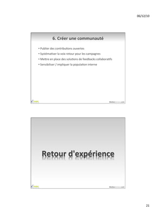 06/12/10	
  




               6.	
  Créer	
  une	
  communauté	
  

•  Publier	
  des	
  contribuAons	
  ouvertes	
  
•  SystémaAser	
  la	
  voix	
  retour	
  pour	
  les	
  campagnes	
  
•  Meire	
  en	
  place	
  des	
  soluAons	
  de	
  feedbacks	
  collaboraAfs	
  
•  Sensibiliser	
  /	
  impliquer	
  la	
  populaAon	
  interne	
  




                                                                             MediasSociaux.com	
  




   Retour	
  d'expérience	
  


                                                                             MediasSociaux.com	
  




                                                                                                             21	
  
 