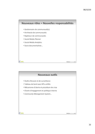 06/12/10	
  




Nouveaux	
  rôles	
  =	
  Nouvelles	
  responsabilités	
  

 •  GesAonnaire	
  de	
  communauté(s)	
  
 •  Architecte	
  de	
  communautés	
  
 •  BapAseur	
  de	
  communautés	
  
 •  Social	
  Media	
  Planner	
  
 •  Social	
  Media	
  Analy-cs	
  
 •  Socio-­‐documentaliste...	
  




                                                                  MediasSociaux.com	
  




                             Nouveaux	
  ouAls	
  

 •  OuAls	
  d'écoute	
  et	
  de	
  surveillance	
  
 •  Tableau	
  de	
  bord	
  avec	
  KPIs	
  uniﬁés	
  
 •  Mécanisme	
  d’alerte	
  et	
  procédure	
  de	
  crise	
  
 •  Charte	
  d'engagement	
  et	
  poliAque	
  interne	
  
 •  Community	
  Management	
  System…	
  




                                                                  MediasSociaux.com	
  




                                                                                                  22	
  
 