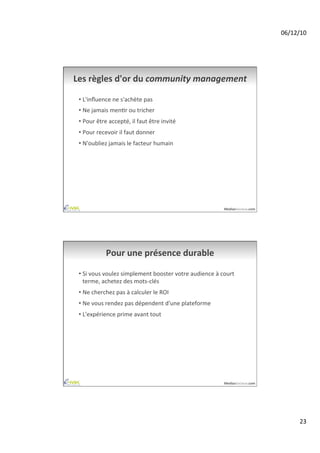 06/12/10	
  




Les	
  règles	
  d'or	
  du	
  community	
  management	
  

 •  L'inﬂuence	
  ne	
  s'achète	
  pas	
  
 •  Ne	
  jamais	
  menAr	
  ou	
  tricher	
  
 •  Pour	
  être	
  accepté,	
  il	
  faut	
  être	
  invité	
  
 •  Pour	
  recevoir	
  il	
  faut	
  donner	
  
 •  N'oubliez	
  jamais	
  le	
  facteur	
  humain	
  




                                                                                 MediasSociaux.com	
  




                  Pour	
  une	
  présence	
  durable	
  

 •  Si	
  vous	
  voulez	
  simplement	
  booster	
  votre	
  audience	
  à	
  court	
  
    terme,	
  achetez	
  des	
  mots-­‐clés	
  
 •  Ne	
  cherchez	
  pas	
  à	
  calculer	
  le	
  ROI	
  
 •  Ne	
  vous	
  rendez	
  pas	
  dépendent	
  d'une	
  plateforme	
  
 •  L'expérience	
  prime	
  avant	
  tout	
  




                                                                                 MediasSociaux.com	
  




                                                                                                                 23	
  
 
