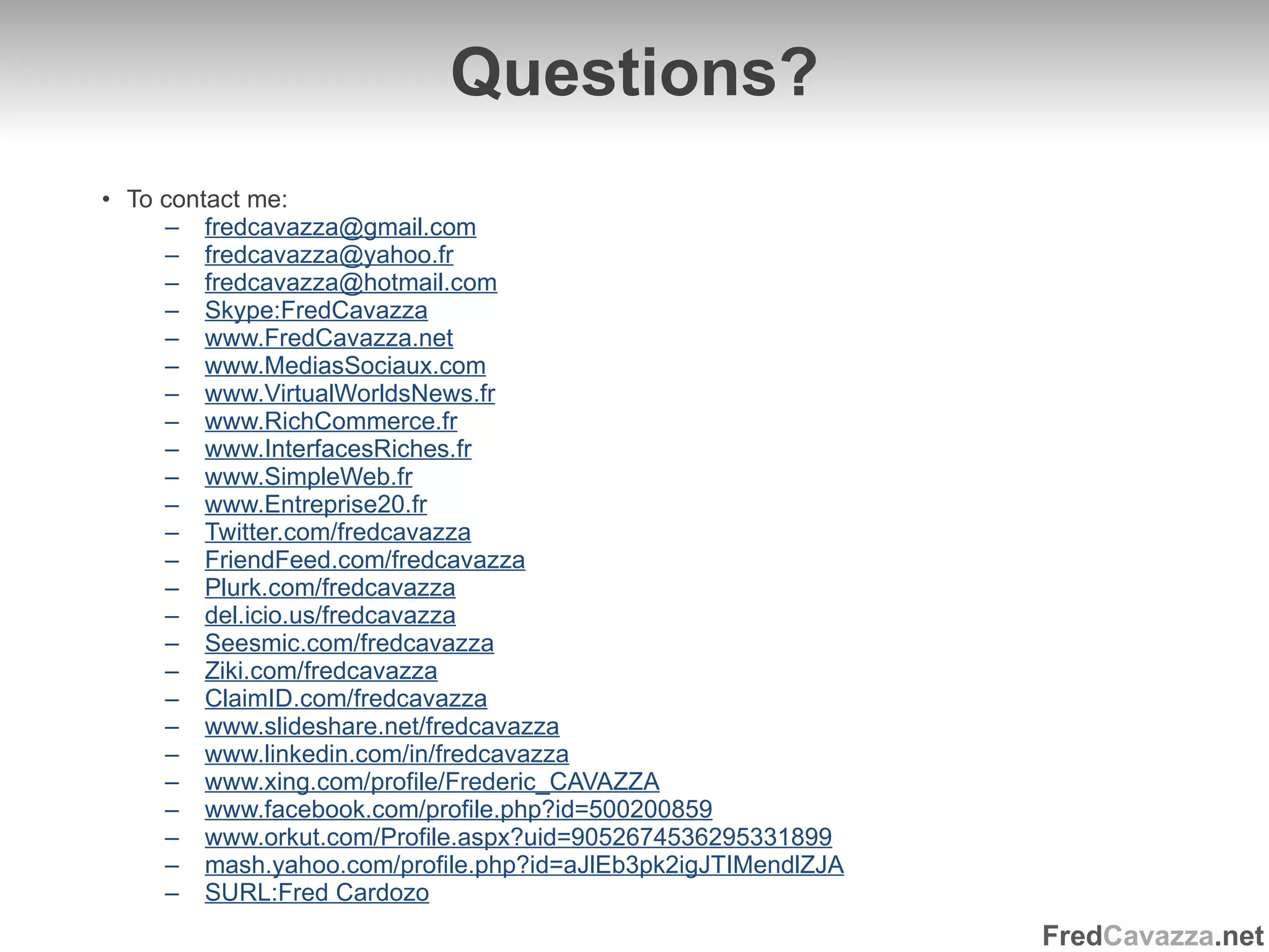 Q uestions? To contact me: [email_address] [email_address] [email_address] Skype:FredCavazza www.FredCavazza.net www.MediasSociaux.com www.VirtualWorldsNews.fr www.RichCommerce.fr www.InterfacesRiches.fr www.SimpleWeb.fr www.Entreprise20.fr Twitter.com/fredcavazza FriendFeed.com/fredcavazza Plurk.com/fredcavazza del.icio.us/fredcavazza Seesmic.com/fredcavazza Ziki.com/fredcavazza ClaimID.com/fredcavazza www.slideshare.net/fredcavazza www.linkedin.com/in/fredcavazza www.xing.com/profile/Frederic_CAVAZZA www.facebook.com/profile.php?id=500200859 www.orkut.com/Profile.aspx?uid=9052674536295331899 mash.yahoo.com/profile.php?id=aJlEb3pk2igJTIMendlZJA SURL:Fred Cardozo 