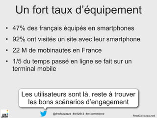 Un fort taux d’équipement
• 47% des français équipés en smartphones
• 92% ont visités un site avec leur smartphone
• 22 M de mobinautes en France
• 1/5 du temps passé en ligne se fait sur un
  terminal mobile


     Les utilisateurs sont là, reste à trouver
       les bons scénarios d’engagement
                @fredcavazza #wil2012 #m-commerce
                                                    FredCavazza.net
 