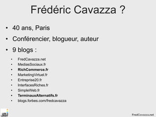 Frédéric Cavazza ?
• 40 ans, Paris
• Conférencier, blogueur, auteur
• 9 blogs :
 •   FredCavazza.net
 •   MediasSociaux.fr
 •   RichCommerce.fr
 •   MarketingVirtuel.fr
 •   Entreprise20.fr
 •   InterfacesRiches.fr
 •   SimpleWeb.fr
 •   TerminauxAlternatifs.fr
 •   blogs.forbes.com/fredcavazza


                                    FredCavazza.net
 