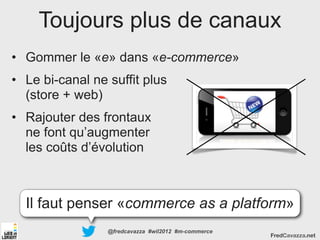 Toujours plus de canaux
• Gommer le «e» dans «e-commerce»
• Le bi-canal ne suffit plus
  (store + web)
• Rajouter des frontaux
  ne font qu’augmenter
  les coûts d’évolution



  Il faut penser «commerce as a platform»
                 @fredcavazza #wil2012 #m-commerce
                                                     FredCavazza.net
 