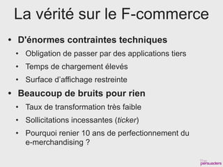 La vérité sur le F-commerce
• D'énormes contraintes techniques
 • Obligation de passer par des applications tiers
 • Temps de chargement élevés
 • Surface d’affichage restreinte
• Beaucoup de bruits pour rien
 • Taux de transformation très faible
 • Sollicitations incessantes (ticker)
 • Pourquoi renier 10 ans de perfectionnement du
   e-merchandising ?
 