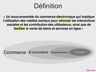 Définition
« Un sous-ensemble du commerce électronique qui implique
l’utilisation des médias sociaux pour stimuler les interactions
   sociales et les contribution des utilisateurs, ainsi que de
         faciliter la vente de biens et services en ligne »




Commerce         E-commerce      Social commerce   F-commerce
 