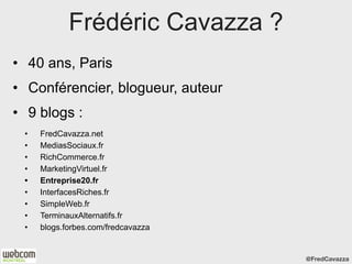 Frédéric Cavazza ?
• 40 ans, Paris
• Conférencier, blogueur, auteur
• 9 blogs :
 •   FredCavazza.net
 •   MediasSociaux.fr
 •   RichCommerce.fr
 •   MarketingVirtuel.fr
 •   Entreprise20.fr
 •   InterfacesRiches.fr
 •   SimpleWeb.fr
 •   TerminauxAlternatifs.fr
 •   blogs.forbes.com/fredcavazza


                                    @FredCavazza
 