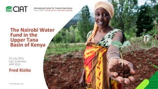 The Nairobi Water
Fund in the
Upper Tana
Basin of Kenya
Fred Kizito
f.kizito@cigar.org
25 July 2015
Cali, Colombia
APR 2015
 