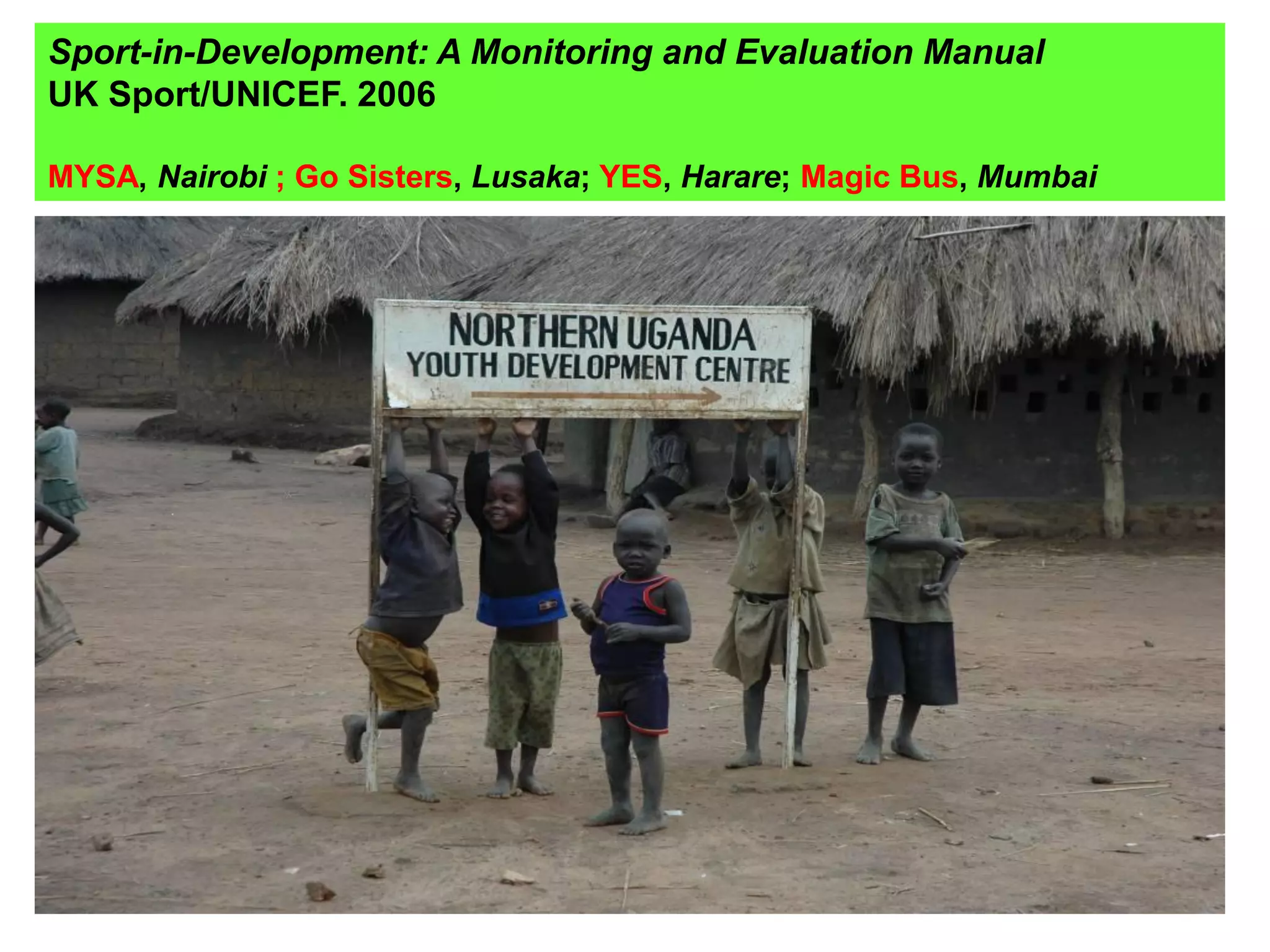 Sport-in-Development: A Monitoring and Evaluation Manual
UK Sport/UNICEF. 2006

MYSA, Nairobi ; Go Sisters, Lusaka; YES, Harare; Magic Bus, Mumbai



 • Liberia:            Post war conflict resolution
 • Senegal:            Rural Muslim communities
 • Malawi:             Street children and re-integration
 • South Africa 1:     Children and risk: Cape Town

 •   South Africa 2:   Peer leader training: Limpopo/ Eastern Cape
 •   Uganda 1:         Kampala: HIV/AIDS
 •   Uganda 2:         Gulu: Refugees/IDP camps
 •   Tanzania:         Dar: HIV/AIDS and female empowerment
 •   Mumbai:           Slum and street children
 •   Calcutta:         Railway children
 