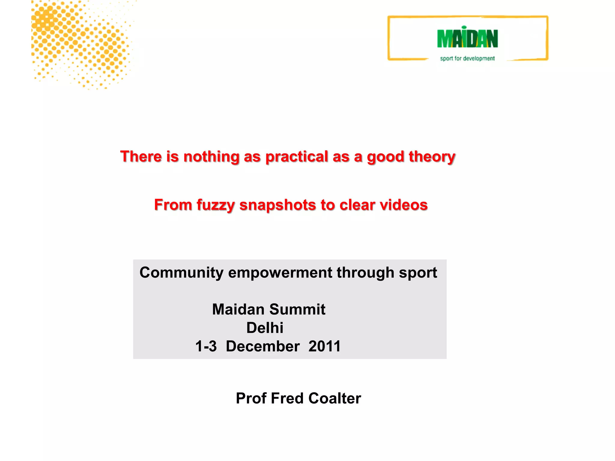 Sport-for-development



There is nothing as practical as a good theory


    From fuzzy snapshots to clear videos



  Community empowerment through sport

            Maidan Summit
                Delhi
          1-3 December 2011


               Prof Fred Coalter
 