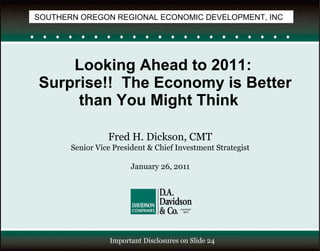 Looking Ahead to 2011:  Surprise!!  The Economy is Better than You Might Think  Fred H. Dickson, CMT Senior Vice President & Chief Investment Strategist January 26, 2011 Important Disclosures on Slide 24 SOUTHERN OREGON REGIONAL ECONOMIC DEVELOPMENT, INC 
