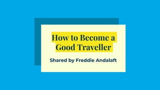 How to Become a
Good Traveller
Shared by Freddie Andalaft
 