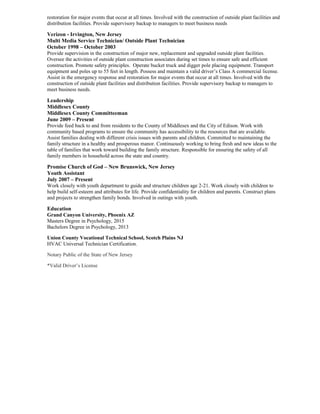 restoration for major events that occur at all times. Involved with the construction of outside plant facilities and
distribution facilities. Provide supervisory backup to managers to meet business needs
Verizon - Irvington, New Jersey
Multi Media Service Technician/ Outside Plant Technician
October 1998 – October 2003
Provide supervision in the construction of major new, replacement and upgraded outside plant facilities.
Oversee the activities of outside plant construction associates during set times to ensure safe and efficient
construction. Promote safety principles. Operate bucket truck and digger pole placing equipment. Transport
equipment and poles up to 55 feet in length. Possess and maintain a valid driver’s Class A commercial license.
Assist in the emergency response and restoration for major events that occur at all times. Involved with the
construction of outside plant facilities and distribution facilities. Provide supervisory backup to managers to
meet business needs.
Leadership
Middlesex County
Middlesex County Committeeman
June 2009 – Present
Provide feed back to and from residents to the County of Middlesex and the City of Edison. Work with
community based programs to ensure the community has accessibility to the resources that are available.
Assist families dealing with different crisis issues with parents and children. Committed to maintaining the
family structure in a healthy and prosperous manor. Continuously working to bring fresh and new ideas to the
table of families that work toward building the family structure. Responsible for ensuring the safety of all
family members in household across the state and country.
Promise Church of God – New Brunswick, New Jersey
Youth Assistant
July 2007 – Present
Work closely with youth department to guide and structure children age 2-21. Work closely with children to
help build self-esteem and attributes for life. Provide confidentiality for children and parents. Construct plans
and projects to strengthen family bonds. Involved in outings with youth.
Education
Grand Canyon University, Phoenix AZ
Masters Degree in Psychology, 2015
Bachelors Degree in Psychology, 2013
Union County Vocational Technical School, Scotch Plains NJ
HVAC Universal Technician Certification.
Notary Public of the State of New Jersey
*Valid Driver’s License
 