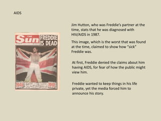 Jim Hutton, who was Freddie’s partner at the
time, stats that he was diagnosed with
HIV/AIDS in 1987.
This image, which is the worst that was found
at the time, claimed to show how “sick”
Freddie was.
AIDS
At first, Freddie denied the claims about him
having AIDS, for fear of how the public might
view him.
Freddie wanted to keep things in his life
private, yet the media forced him to
announce his story.
 