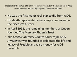 Freddie hid the status of his HIV for several years, but the awareness of AIDS
could have helped him fight against the disease sooner.
• He was the first major rock star to die from AIDS.
• His death represented a very important event in
the disease's history.
• In April 1992, the remaining members of Queen
founded The Mercury Phoenix Trust
• The Freddie Mercury Tribute Concert for AIDS
Awareness was founded to celebrate the life and
legacy of Freddie and raise money for AIDS
research
 