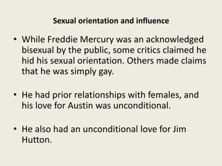 Sexual orientation and influence
• While Freddie Mercury was an acknowledged
bisexual by the public, some critics claimed he
hid his sexual orientation. Others made claims
that he was simply gay.
• He had prior relationships with females, and
his love for Austin was unconditional.
• He also had an unconditional love for Jim
Hutton.
 
