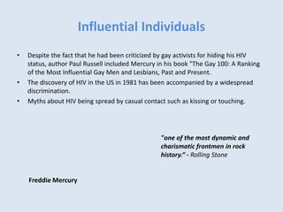 Influential Individuals
• Despite the fact that he had been criticized by gay activists for hiding his HIV
status, author Paul Russell included Mercury in his book "The Gay 100: A Ranking
of the Most Influential Gay Men and Lesbians, Past and Present.
• The discovery of HIV in the US in 1981 has been accompanied by a widespread
discrimination.
• Myths about HIV being spread by casual contact such as kissing or touching.
Freddie Mercury
"one of the most dynamic and
charismatic frontmen in rock
history.“ - Rolling Stone
 