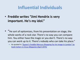 Influential Individuals
• Freddie writes “Jimi Hendrix is very
important. He's my idol.”
• “He sort of epitomizes, from his presentation on stage, the
whole works of a rock star. There's no way you can compare
him. You either have the magic or you don't. There's no way
you can work up to it. There's nobody who can take his place.”
– As quoted in "Queen's Freddie Mercury Shopping For An Image In London" by
Scott Cohen in Circus Magazine (April 1975)
 