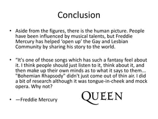 Conclusion
• Aside from the figures, there is the human picture. People
have been influenced by musical talents, but Freddie
Mercury has helped ‘open up’ the Gay and Lesbian
Community by sharing his story to the world.
• “It's one of those songs which has such a fantasy feel about
it. I think people should just listen to it, think about it, and
then make up their own minds as to what it says to them...
"Bohemian Rhapsody" didn't just come out of thin air. I did
a bit of research although it was tongue-in-cheek and mock
opera. Why not?
• —Freddie Mercury
 