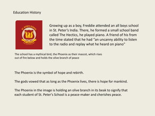 Growing up as a boy, Freddie attended an all boys school
in St. Peter’s India. There, he formed a small school band
called The Hectics, he played piano. A friend of his from
the time stated that he had “an uncanny ability to listen
to the radio and replay what he heard on piano"
The school has a mythical bird, the Phoenix as their mascot, which rises
out of fire below and holds the olive branch of peace
Education History
The Phoenix is the symbol of hope and rebirth.
The gods vowed that as long as the Phoenix lives, there is hope for mankind.
The Phoenix in the image is holding an olive branch in its beak to signify that
each student of St. Peter's School is a peace-maker and cherishes peace.
 