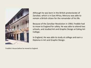 Although he was born in the British protectorate of
Zanzibar, which is in East Africa, Mercury was able to
remain a British citizen for the remainder of his life.
Because of the Zanzibar Revolution in 1964, Freddie had
to move to England for safety. He was able to attend two
schools, and studied Art and Graphic Design at Ealing Art
College.
In England, He was able to study at college and earn a
Diploma in Art and Graphic Design.
Freddie's House before he moved to England.
 