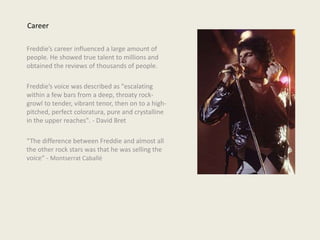 Freddie’s career influenced a large amount of
people. He showed true talent to millions and
obtained the reviews of thousands of people.
Freddie’s voice was described as "escalating
within a few bars from a deep, throaty rock-
growl to tender, vibrant tenor, then on to a high-
pitched, perfect coloratura, pure and crystalline
in the upper reaches". - David Bret
“The difference between Freddie and almost all
the other rock stars was that he was selling the
voice“ - Montserrat Caballé
Career
 