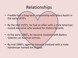 Relationships
• Freddie had a long-term relationship with Mary Austin in
the early 1970’s.
• By the mid-1970’s, he had an affair with a male American
record executive who worked for Elektra Records.
• In the early 1980’s, he became involved with Barbra
Valentin, an Austrian actress.
• By mid-1980’s, again he became involved with a male
hairdresser named Jim Hutton.
 