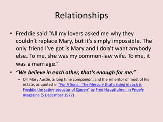 Relationships
• Freddie said “All my lovers asked me why they
couldn't replace Mary, but it's simply impossible. The
only friend I've got is Mary and I don't want anybody
else. To me, she was my common-law wife. To me, it
was a marriage.”
• “We believe in each other, that's enough for me.”
– On Mary Austin, a long time companion, and the inheritor of most of his
estate, as quoted in "For A Song : The Mercury that's rising in rock is
Freddie the satiny seductor of Queen" by Fred Hauptfuhrer, in People
magazine (5 December 1977)
 