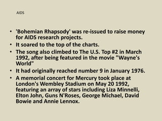 • 'Bohemian Rhapsody' was re-issued to raise money
for AIDS research projects.
• It soared to the top of the charts.
• The song also climbed to The U.S. Top #2 in March
1992, after being featured in the movie "Wayne's
World"
• It had originally reached number 9 in January 1976.
• A memorial concert for Mercury took place at
London's Wembley Stadium on May 20 1992,
featuring an array of stars including Liza Minnelli,
Elton John, Guns N'Roses, George Michael, David
Bowie and Annie Lennox.
AIDS
 