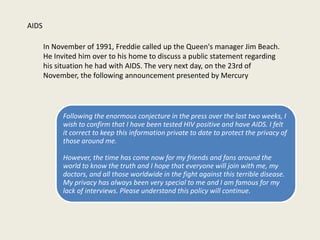 AIDS
In November of 1991, Freddie called up the Queen's manager Jim Beach.
He Invited him over to his home to discuss a public statement regarding
his situation he had with AIDS. The very next day, on the 23rd of
November, the following announcement presented by Mercury
Following the enormous conjecture in the press over the last two weeks, I
wish to confirm that I have been tested HIV positive and have AIDS. I felt
it correct to keep this information private to date to protect the privacy of
those around me.
However, the time has come now for my friends and fans around the
world to know the truth and I hope that everyone will join with me, my
doctors, and all those worldwide in the fight against this terrible disease.
My privacy has always been very special to me and I am famous for my
lack of interviews. Please understand this policy will continue.
 