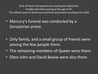 Only 24 hours had passed since issuing the statement.
Freddie died that evening at the age of 45.
The official cause of death was bronchial pneumonia resulting from AIDS
• Mercury's funeral was conducted by a
Zoroastrian priest.
• Only family, and a small group of friends were
among the few people there.
• The remaining members of Queen were there.
• Elton John and David Bowie were also there.
 