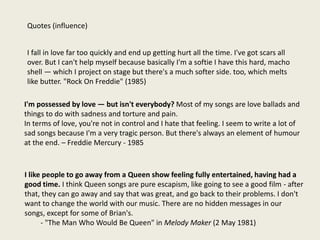 I like people to go away from a Queen show feeling fully entertained, having had a
good time. I think Queen songs are pure escapism, like going to see a good film - after
that, they can go away and say that was great, and go back to their problems. I don't
want to change the world with our music. There are no hidden messages in our
songs, except for some of Brian's.
- "The Man Who Would Be Queen" in Melody Maker (2 May 1981)
I'm possessed by love — but isn't everybody? Most of my songs are love ballads and
things to do with sadness and torture and pain.
In terms of love, you're not in control and I hate that feeling. I seem to write a lot of
sad songs because I'm a very tragic person. But there's always an element of humour
at the end. – Freddie Mercury - 1985
Quotes (influence)
I fall in love far too quickly and end up getting hurt all the time. I've got scars all
over. But I can't help myself because basically I'm a softie I have this hard, macho
shell — which I project on stage but there's a much softer side. too, which melts
like butter. "Rock On Freddie" (1985)
 