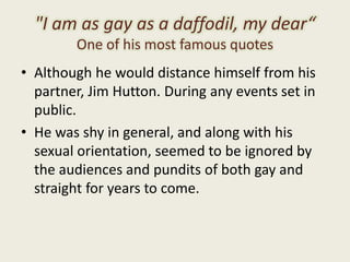 "I am as gay as a daffodil, my dear“
One of his most famous quotes
• Although he would distance himself from his
partner, Jim Hutton. During any events set in
public.
• He was shy in general, and along with his
sexual orientation, seemed to be ignored by
the audiences and pundits of both gay and
straight for years to come.
 