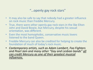 “…openly gay rock stars”
• It may also be safe to say that nobody had a greater influence
on rock music than Freddie Mercury.
• True, there were other openly gay rock stars in the like Elton
John and David Bowie, but Mercury, despite his sexual
orientation, was different.
• Even the most homophobic, conservative music lovers
listened to the band Queen.
• Freddie Mercury can also be credited for helping to create the
foundation of much of today’s rock music.
• Contemporary artists, such as Adam Lambert, Foo Fighters
and Pearl Jam and many other “Gay and Lesbian bands” all
can credit Mercury as one of their greatest musical
influences.
 