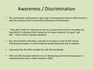 Awareness / Discrimination
• The word queen used towards a gay male in the pejorative sense is often meant to
describe someone who is particularly effeminate or flamboyant.
• “They don’t think it’s ridiculous to call me a queen because of my sexuality, but
they think it’s ridiculous that I would run for queen because I’m a guy,” said
Bell. “That’s a bit of a double standard.”
• But, discrimination still exists, and with an increase in cases of HIV among
heterosexual people, it is often linked to people being Gay and or Lesbians.
• Internationally, 40 million people live with HIV worldwide.
• With only 8% of people with the virus in developing countries having access to
treatment there were 3 million deaths in 2005.
 