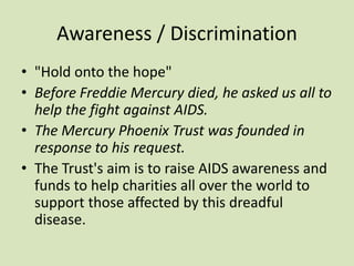 Awareness / Discrimination
• "Hold onto the hope"
• Before Freddie Mercury died, he asked us all to
help the fight against AIDS.
• The Mercury Phoenix Trust was founded in
response to his request.
• The Trust's aim is to raise AIDS awareness and
funds to help charities all over the world to
support those affected by this dreadful
disease.
 