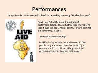 Performances
David Bowie preformed with Freddie recording the song “Under Pressure”.
Bowie said “of all the more theatrical rock
performers, Freddie took it further than the rest… he
took it over the edge. And of course, I always admired
a man who wears tights.”
"The World's Greatest Gigs“
In 1985, during a show, the audience of 72,000
people sang and swayed in unison voted by a
group of music executives as the greatest live
performance in the history of rock music.
 