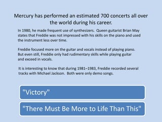 Mercury has performed an estimated 700 concerts all over
the world during his career.
In 1980, he made frequent use of synthesizers. Queen guitarist Brian May
states that Freddie was not impressed with his skills on the piano and used
the instrument less over time.
Freddie focused more on the guitar and vocals instead of playing piano.
But even still, Freddie only had rudimentary skills while playing guitar
and exceed in vocals.
"Victory"
"There Must Be More to Life Than This"
It is interesting to know that during 1981–1983, Freddie recorded several
tracks with Michael Jackson. Both were only demo songs.
 